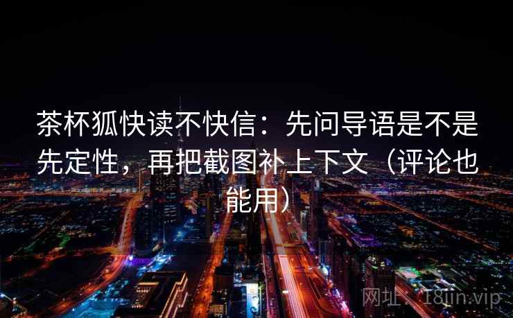 茶杯狐快读不快信：先问导语是不是先定性，再把截图补上下文（评论也能用）  第2张