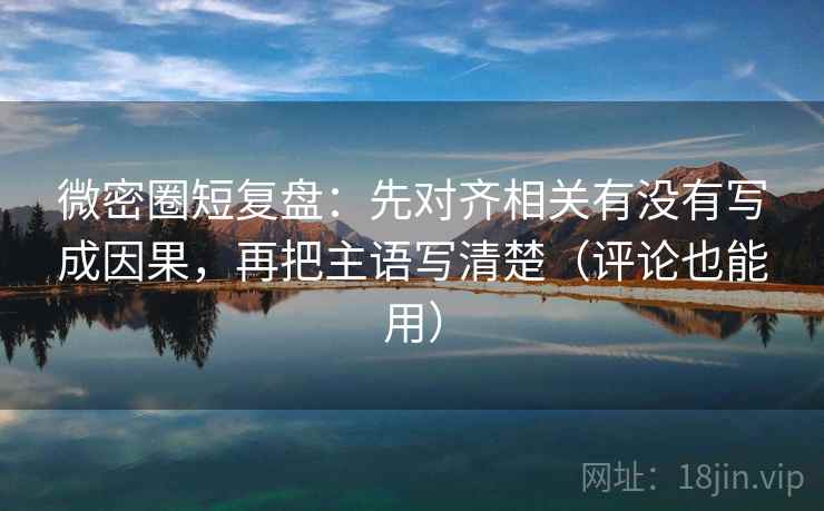 微密圈短复盘：先对齐相关有没有写成因果，再把主语写清楚（评论也能用）  第2张