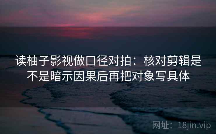 读柚子影视做口径对拍：核对剪辑是不是暗示因果后再把对象写具体  第2张