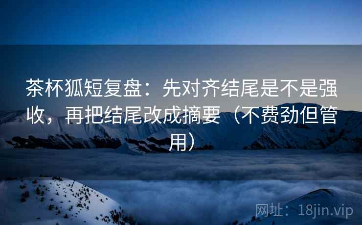 茶杯狐短复盘：先对齐结尾是不是强收，再把结尾改成摘要（不费劲但管用）