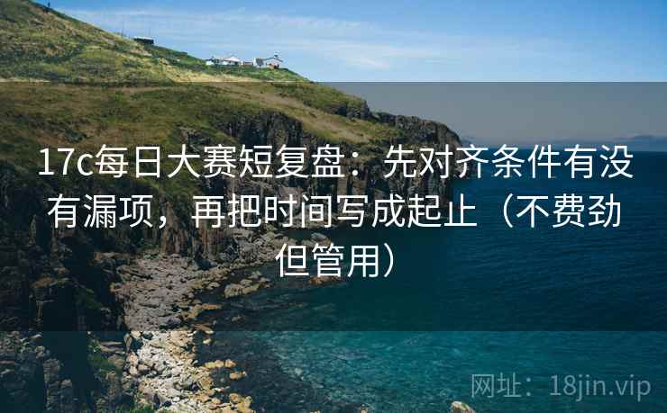 17c每日大赛短复盘：先对齐条件有没有漏项，再把时间写成起止（不费劲但管用）