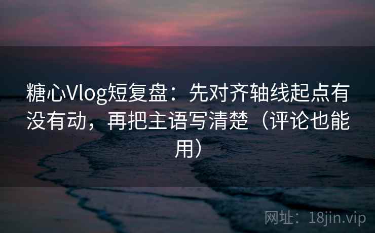 糖心Vlog短复盘：先对齐轴线起点有没有动，再把主语写清楚（评论也能用）