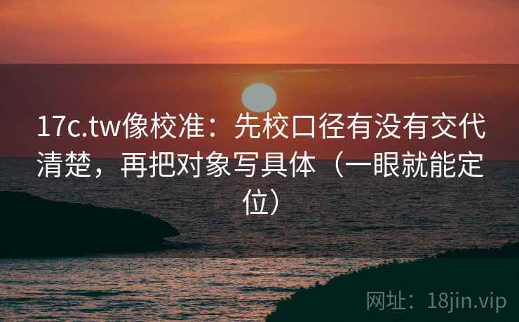 17c.tw像校准：先校口径有没有交代清楚，再把对象写具体（一眼就能定位）  第2张