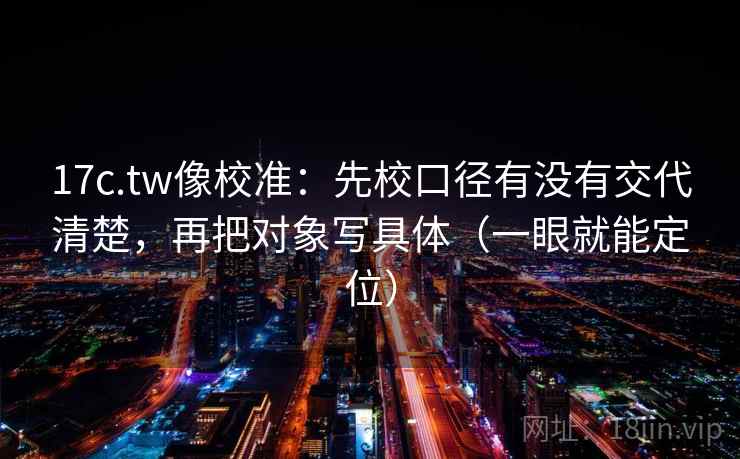 17c.tw像校准：先校口径有没有交代清楚，再把对象写具体（一眼就能定位）