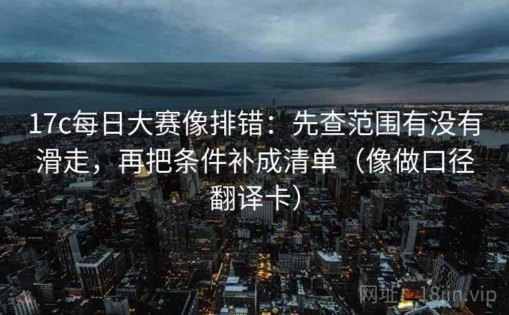 17c每日大赛像排错：先查范围有没有滑走，再把条件补成清单（像做口径翻译卡）
