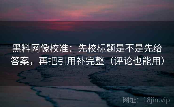 黑料网像校准：先校标题是不是先给答案，再把引用补完整（评论也能用）