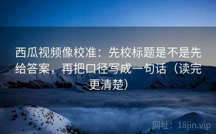 西瓜视频像校准：先校标题是不是先给答案，再把口径写成一句话（读完更清楚）  第2张