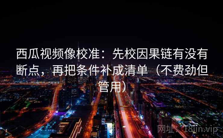 西瓜视频像校准：先校因果链有没有断点，再把条件补成清单（不费劲但管用）  第2张