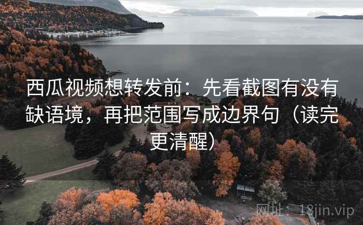 西瓜视频想转发前：先看截图有没有缺语境，再把范围写成边界句（读完更清醒）  第2张