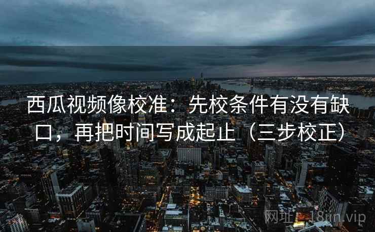 西瓜视频像校准：先校条件有没有缺口，再把时间写成起止（三步校正）  第1张