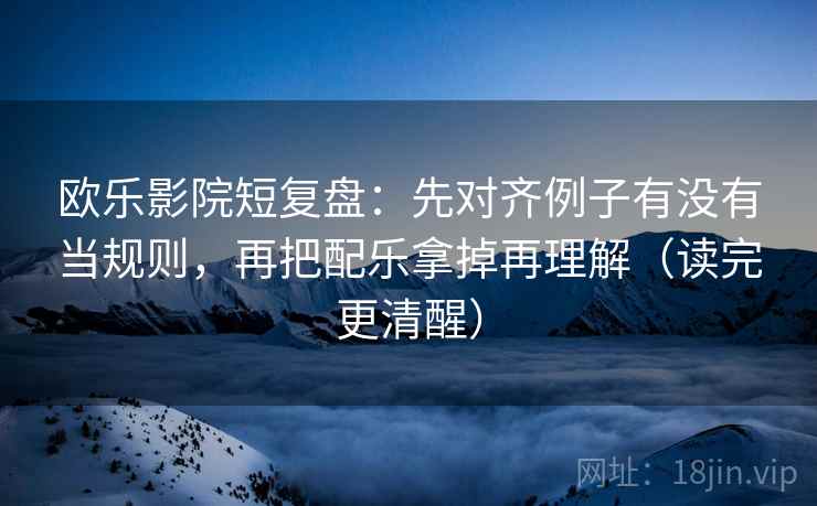 欧乐影院短复盘：先对齐例子有没有当规则，再把配乐拿掉再理解（读完更清醒）