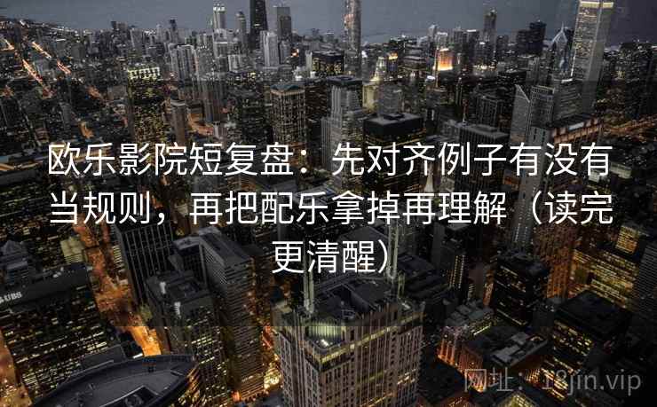 欧乐影院短复盘：先对齐例子有没有当规则，再把配乐拿掉再理解（读完更清醒）  第2张