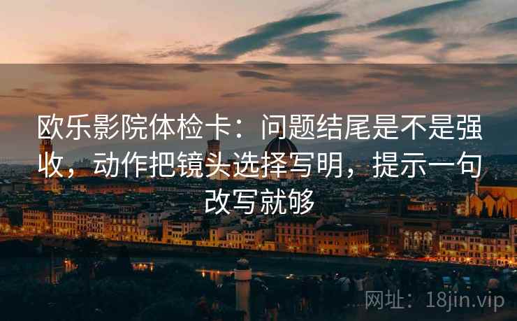 欧乐影院体检卡：问题结尾是不是强收，动作把镜头选择写明，提示一句改写就够  第2张