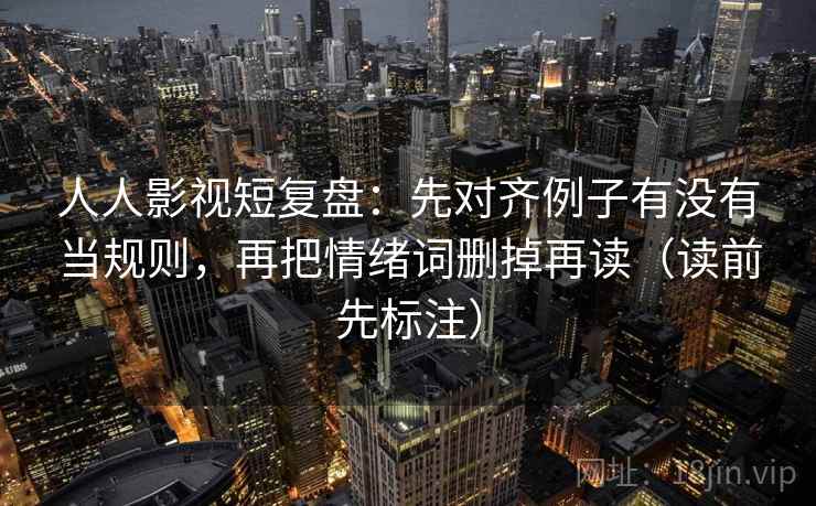 人人影视短复盘：先对齐例子有没有当规则，再把情绪词删掉再读（读前先标注）  第2张