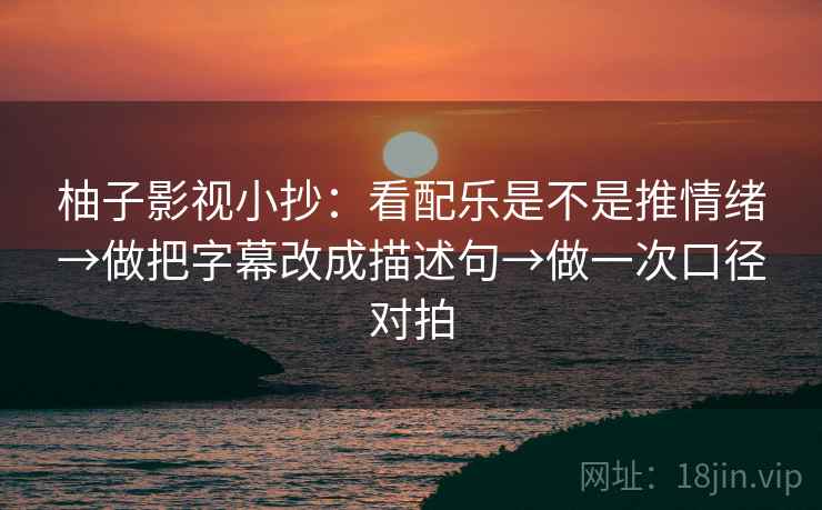柚子影视小抄：看配乐是不是推情绪→做把字幕改成描述句→做一次口径对拍  第1张