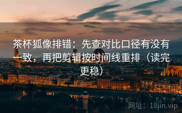 茶杯狐像排错：先查对比口径有没有一致，再把剪辑按时间线重排（读完更稳）  第1张