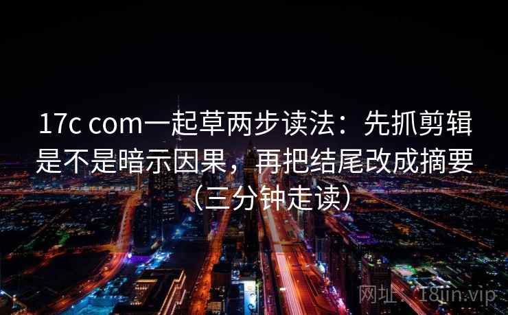 17c com一起草两步读法：先抓剪辑是不是暗示因果，再把结尾改成摘要（三分钟走读）  第1张