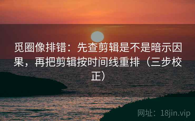 觅圈像排错：先查剪辑是不是暗示因果，再把剪辑按时间线重排（三步校正）  第2张